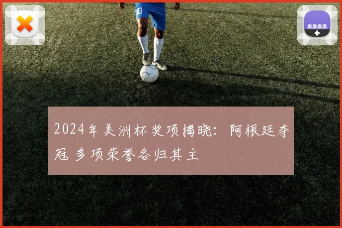 2024年美洲杯奖项揭晓：阿根廷夺冠 多项荣誉各归其主