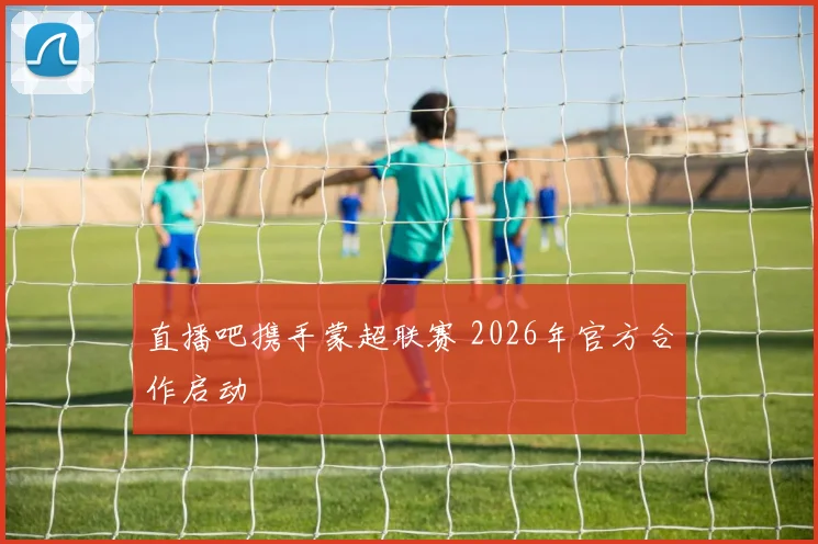 直播吧携手蒙超联赛 2026年官方合作启动