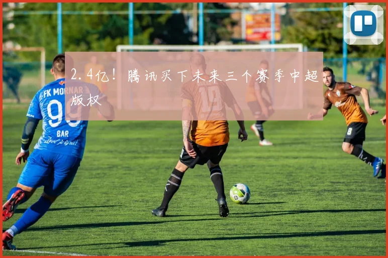 2.4亿！腾讯买下未来三个赛季中超版权