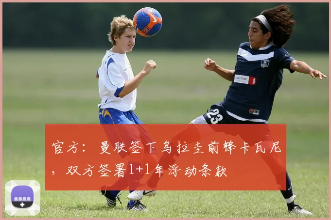官方：曼联签下乌拉圭前锋卡瓦尼，双方签署1+1年浮动条款