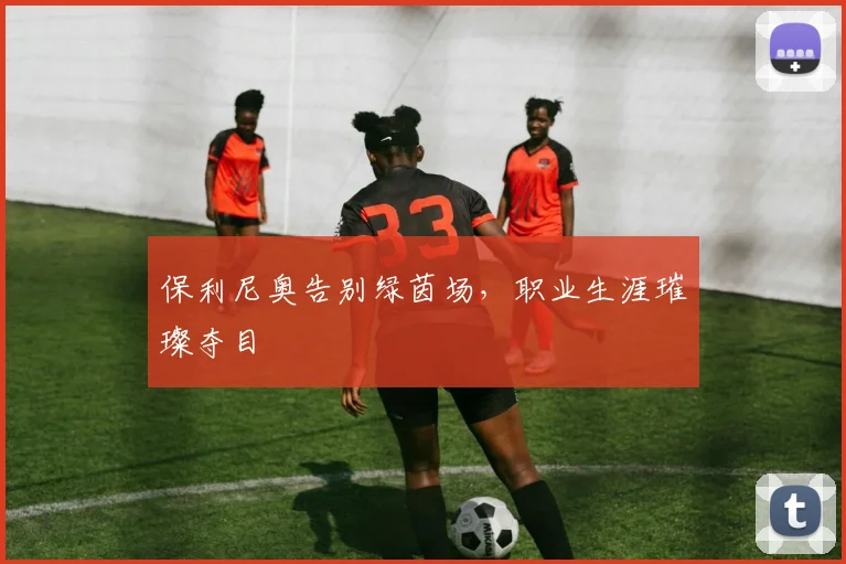 保利尼奥告别绿茵场，职业生涯璀璨夺目