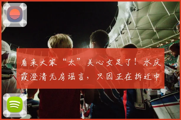 看来大家“太”关心女足了！水庆霞澄清无房谣言，只因正在拆迁中