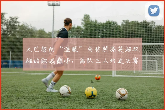 大巴黎的“温暖”或将照亮英超双雄的欧战巅峰，离队三人均进决赛