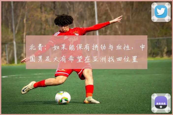 北青：如果能保有拼劲与血性，中国男足大有希望在亚洲找回位置