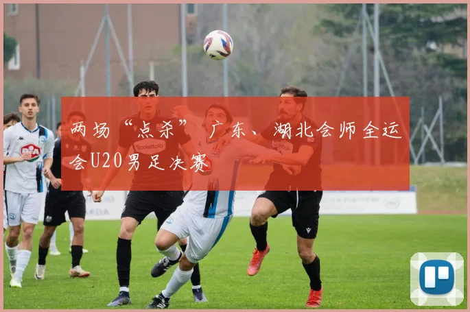 两场“点杀” 广东、湖北会师全运会U20男足决赛
