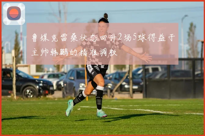 鲁媒克雷桑状态回升2场5球得益于主帅韩鹏的精准调教