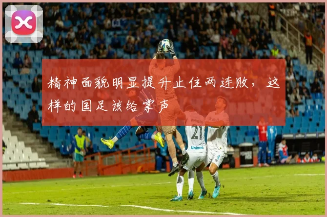 精神面貌明显提升止住两连败，这样的国足该给掌声