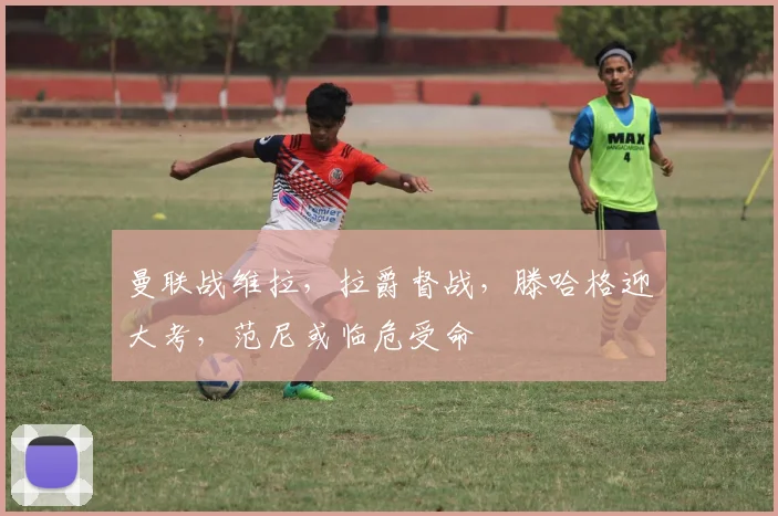 曼联战维拉，拉爵督战，滕哈格迎大考，范尼或临危受命