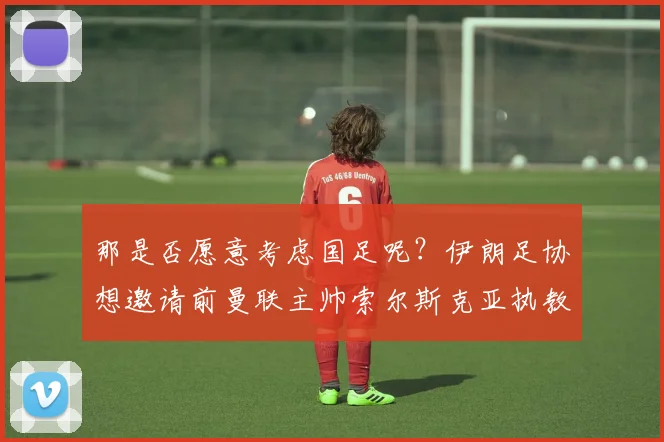 那是否愿意考虑国足呢？伊朗足协想邀请前曼联主帅索尔斯克亚执教