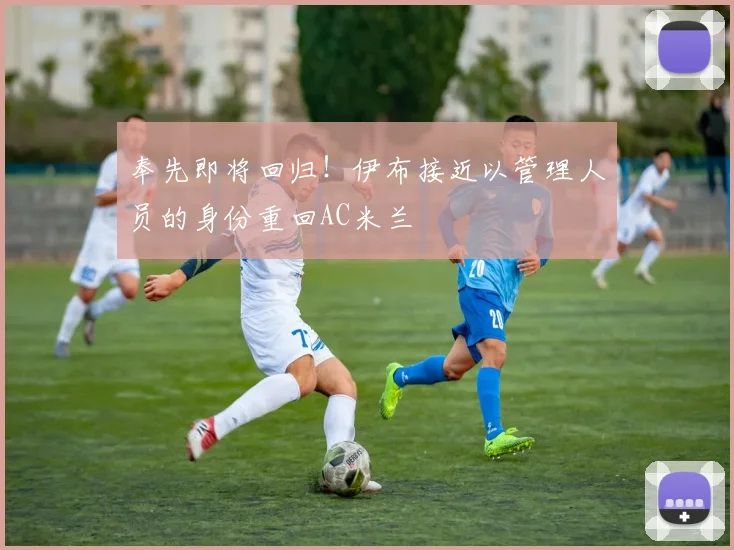奉先即将回归！伊布接近以管理人员的身份重回AC米兰