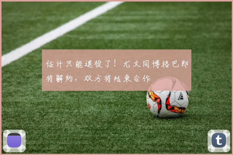 估计只能退役了！尤文同博格巴即将解约，双方将结束合作