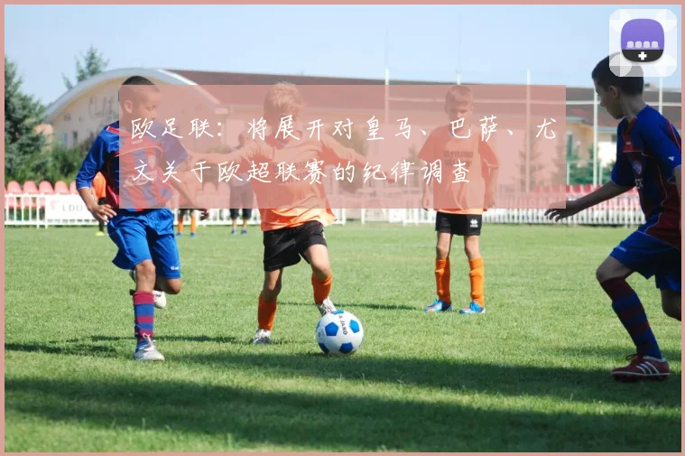 欧足联：将展开对皇马、巴萨、尤文关于欧超联赛的纪律调查