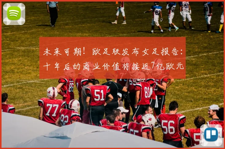 未来可期！欧足联发布女足报告：十年后的商业价值将接近7亿欧元