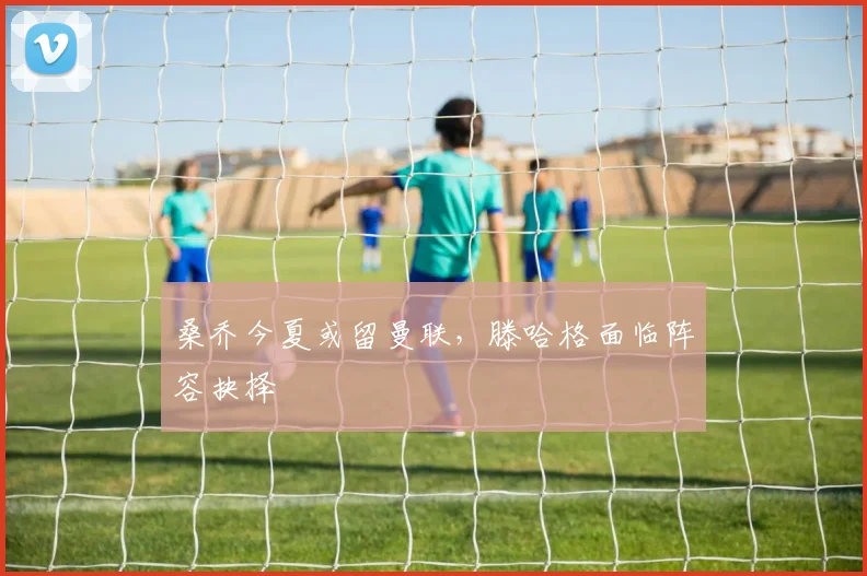 桑乔今夏或留曼联，滕哈格面临阵容抉择