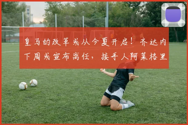 皇马的改革或从今夏开启！齐达内下周或宣布离任，接手人阿莱格里