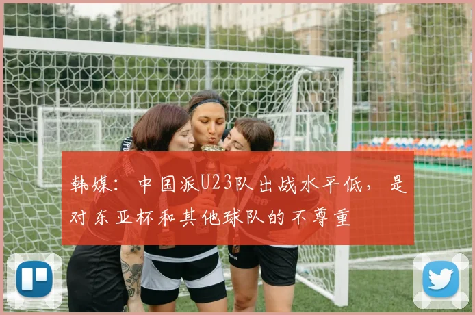 韩媒：中国派U23队出战水平低，是对东亚杯和其他球队的不尊重