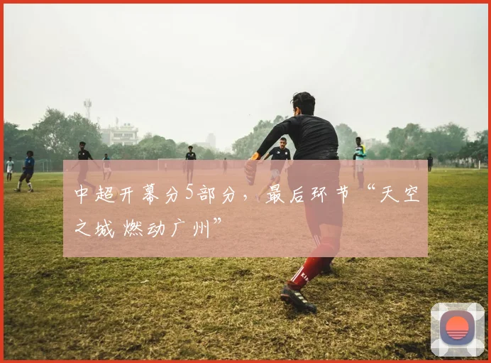 中超开幕分5部分，最后环节“天空之城 燃动广州”