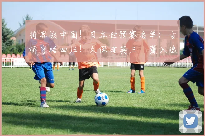 将客战中国！日本世预赛名单：古桥亨梧回归！久保建英三笘薰入选