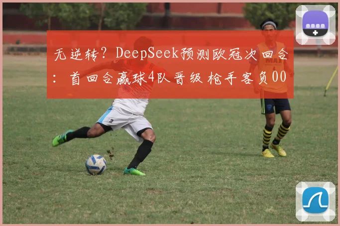 无逆转？DeepSeek预测欧冠次回合：首回合赢球4队晋级 枪手客负0000644