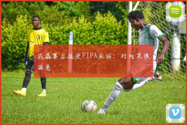 武磊赛后接受FIFA采访：对结果很满意