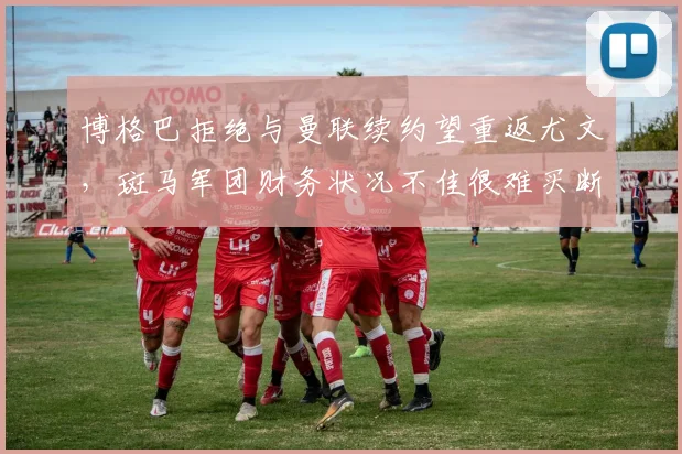 博格巴拒绝与曼联续约望重返尤文，斑马军团财务状况不佳很难买断