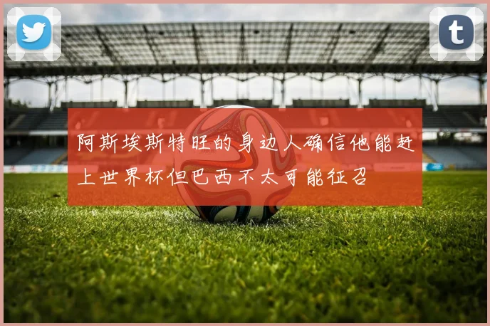 阿斯埃斯特旺的身边人确信他能赶上世界杯但巴西不太可能征召