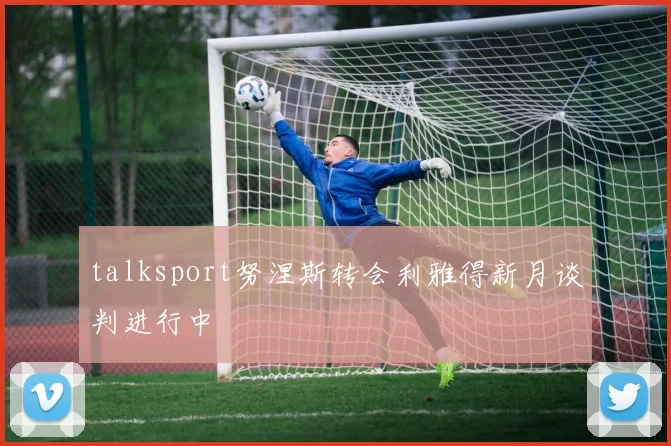 talksport努涅斯转会利雅得新月谈判进行中