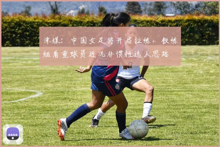 津媒：中国女足将开启拉练，教练组看重球员近况非惯性选人思路