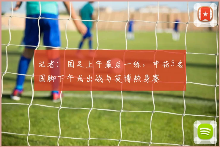 记者：国足上午最后一练，申花5名国脚下午或出战与英博热身赛
