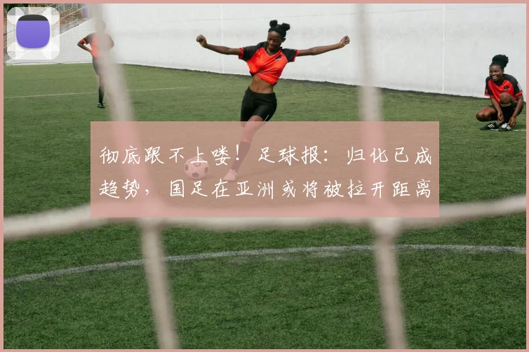 彻底跟不上喽！足球报：归化已成趋势，国足在亚洲或将被拉开距离