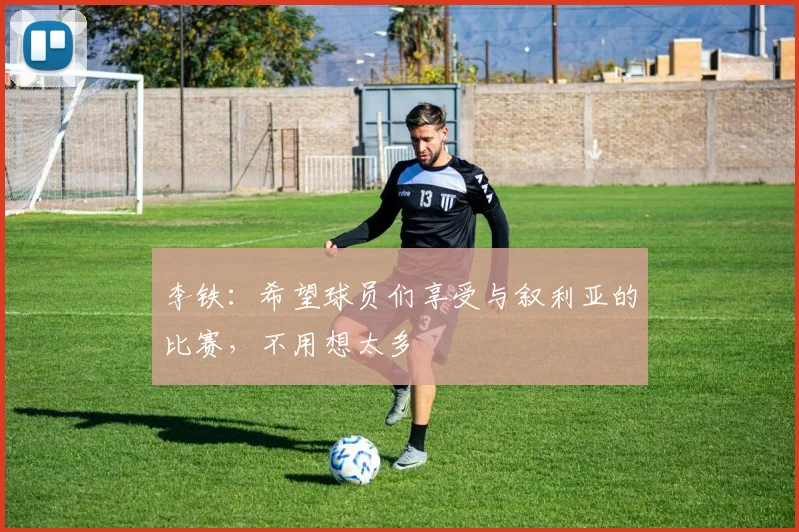 李铁：希望球员们享受与叙利亚的比赛，不用想太多