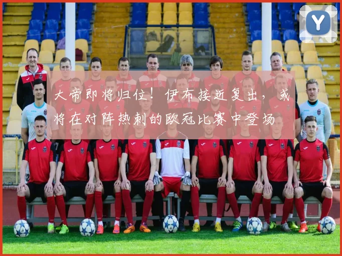 大帝即将归位！伊布接近复出，或将在对阵热刺的欧冠比赛中登场
