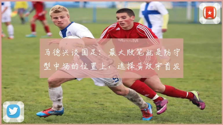 马德兴谈国足：最大败笔就是防守型中场的位置上，选择黄政宇首发