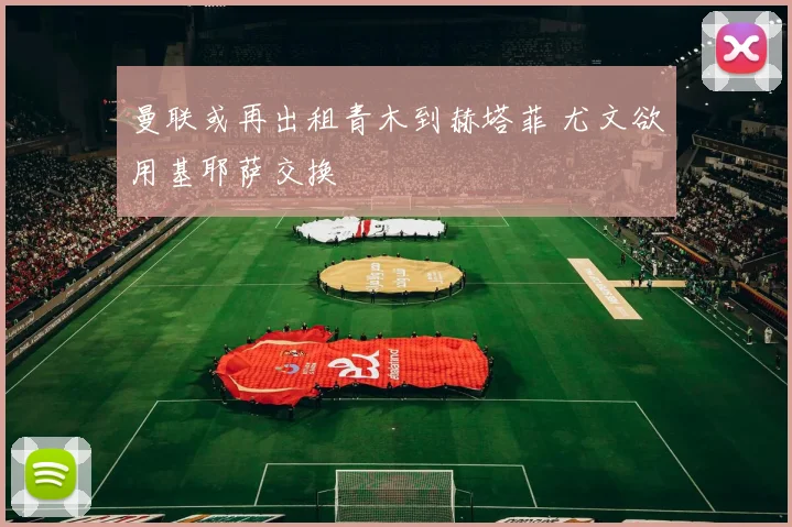 曼联或再出租青木到赫塔菲 尤文欲用基耶萨交换
