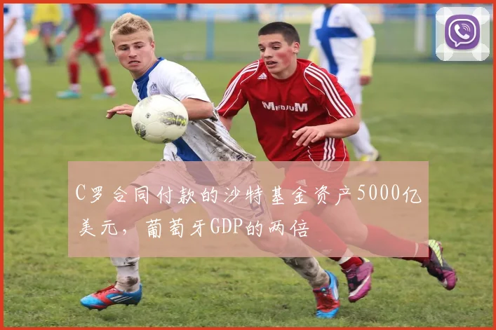 C罗合同付款的沙特基金资产5000亿美元，葡萄牙GDP的两倍