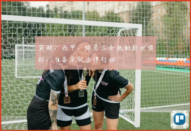 英超、西甲、球员工会抵制新世俱杯，准备采取法律行动