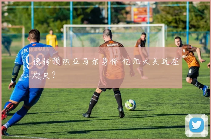 德转预热亚马尔身价 亿元大关近在咫尺？