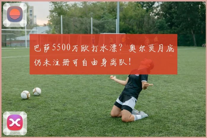 巴萨5500万欧打水漂？奥尔莫月底仍未注册可自由身离队！