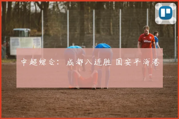 中超综合：成都八连胜 国安平海港