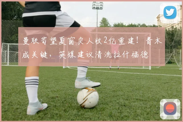 曼联寄望夏窗卖人收2亿重建！青木成关键，英媒建议清洗拉什福德