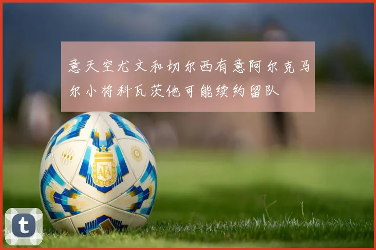 意天空尤文和切尔西有意阿尔克马尔小将科瓦茨他可能续约留队