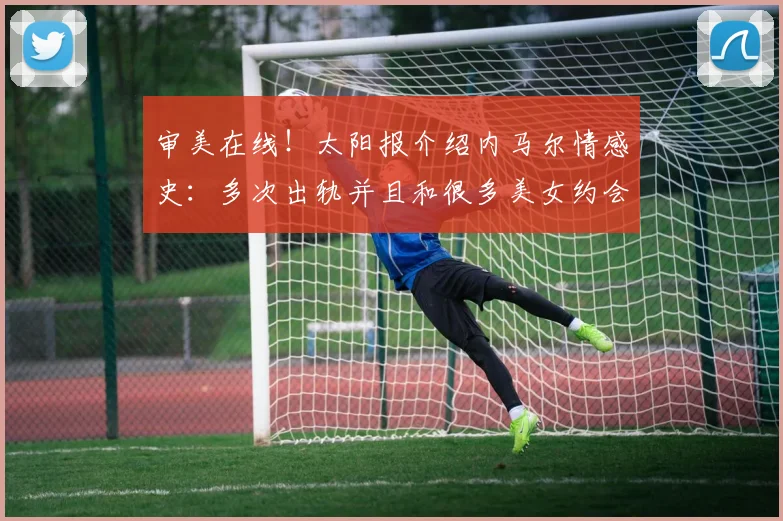 审美在线！太阳报介绍内马尔情感史：多次出轨并且和很多美女约会
