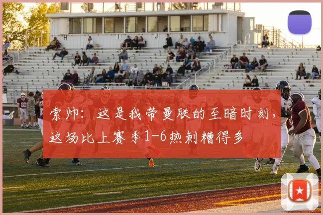 索帅：这是我带曼联的至暗时刻，这场比上赛季1-6热刺糟得多
