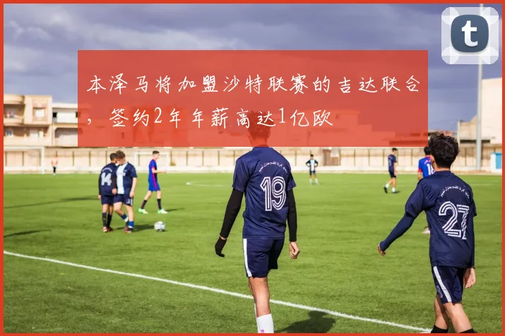 本泽马将加盟沙特联赛的吉达联合，签约2年年薪高达1亿欧