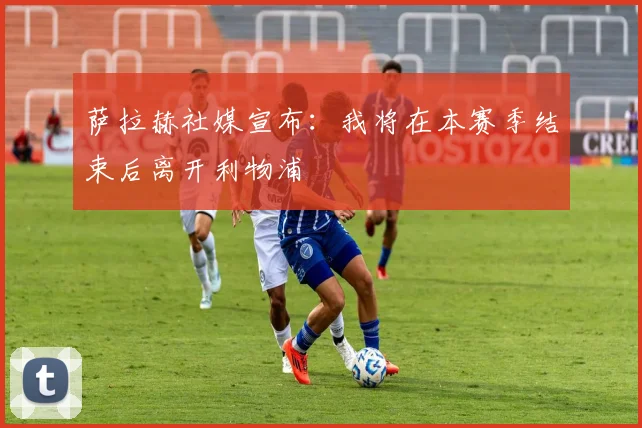 萨拉赫社媒宣布：我将在本赛季结束后离开利物浦