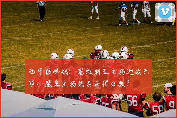 西甲巅峰战：塞维利亚主场迎战巴萨，魔鬼主场能否获得分数？