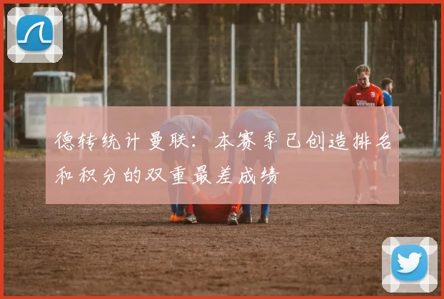 德转统计曼联：本赛季已创造排名和积分的双重最差成绩