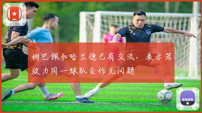姆巴佩和哈兰德已有交流，表示若效力同一球队合作无问题