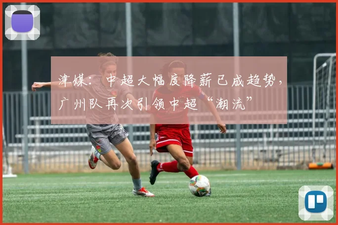 津媒：中超大幅度降薪已成趋势，广州队再次引领中超“潮流”
