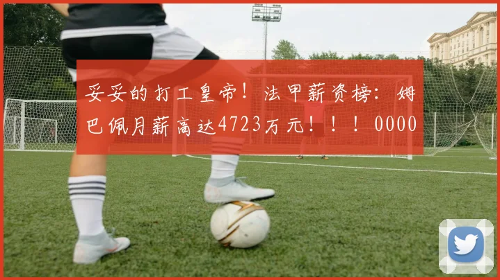 妥妥的打工皇帝！法甲薪资榜：姆巴佩月薪高达4723万元！！！0000644